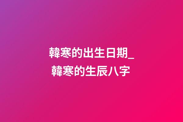 韓寒的出生日期_ 韓寒的生辰八字
